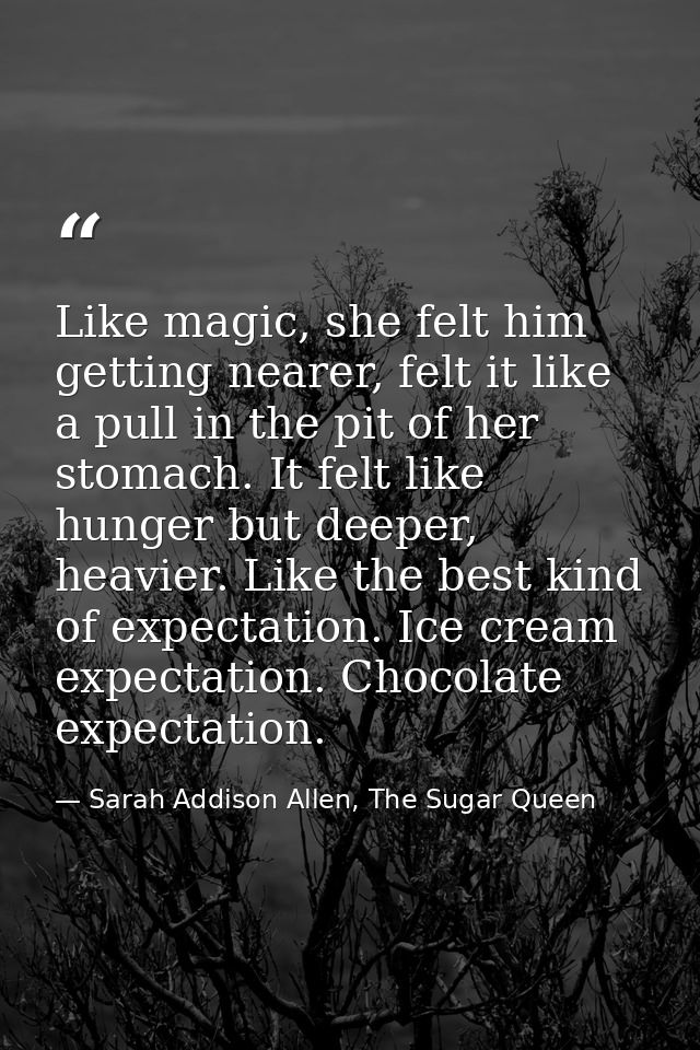 Like magic, she felt him getting nearer, felt it like a pull in the pit of her stomach. It felt like hunger but deeper,  — Sarah Addison Allen, The Sugar Queen