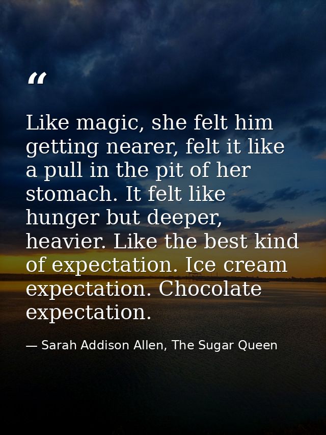 Like magic, she felt him getting nearer, felt it like a pull in the pit of her stomach. It felt like hunger but deeper,  — Sarah Addison Allen, The Sugar Queen
