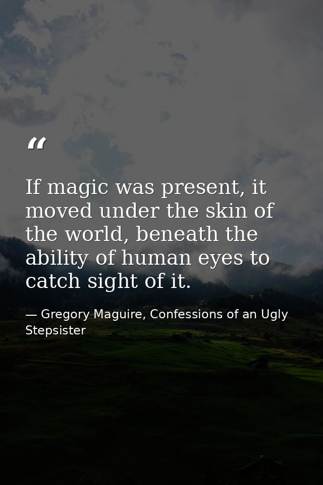 If magic was present, it moved under the skin of the world, beneath the ability of human eyes to catch sight of it. — Gregory Maguire, Confessions of an Ugly Stepsister