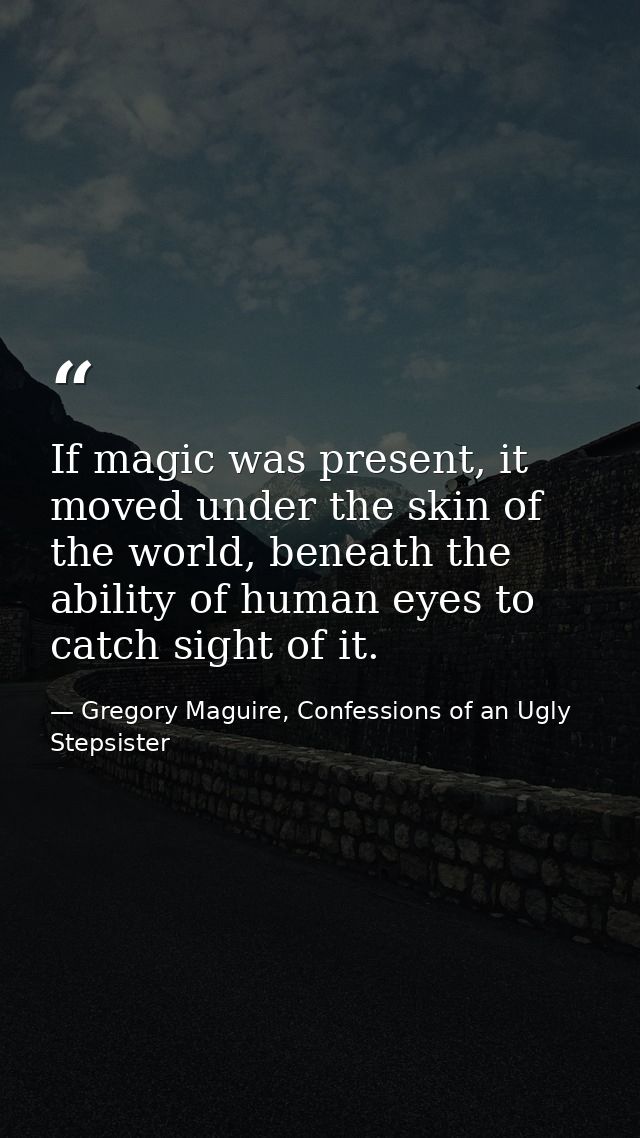 If magic was present, it moved under the skin of the world, beneath the ability of human eyes to catch sight of it. — Gregory Maguire, Confessions of an Ugly Stepsister