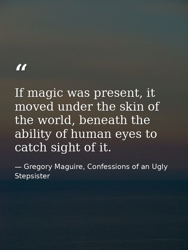 If magic was present, it moved under the skin of the world, beneath the ability of human eyes to catch sight of it. — Gregory Maguire, Confessions of an Ugly Stepsister