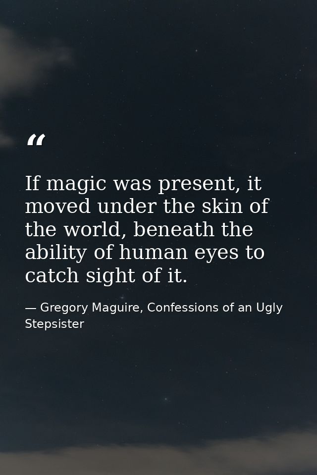 If magic was present, it moved under the skin of the world, beneath the ability of human eyes to catch sight of it. — Gregory Maguire, Confessions of an Ugly Stepsister