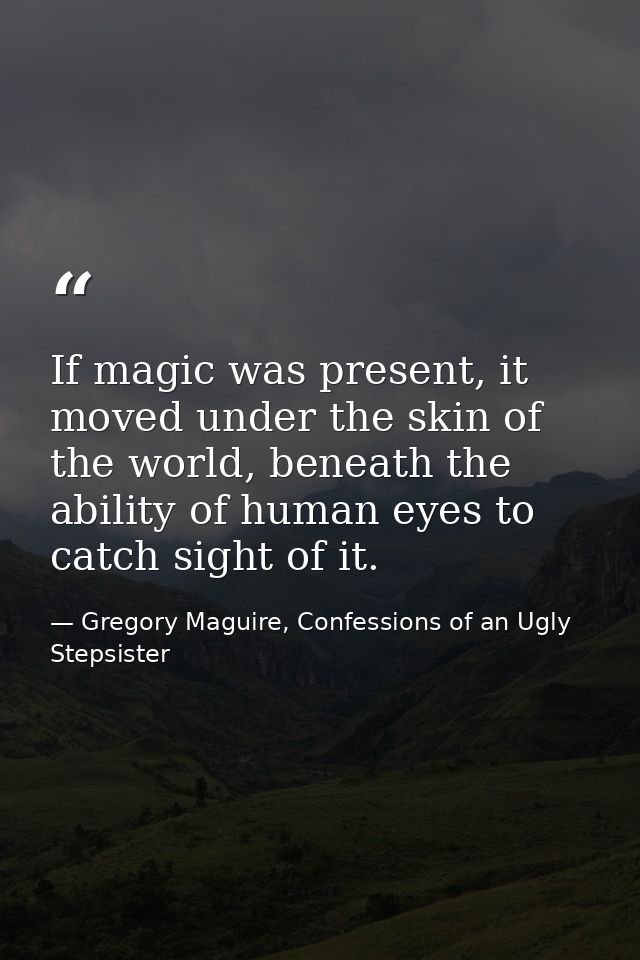 If magic was present, it moved under the skin of the world, beneath the ability of human eyes to catch sight of it. — Gregory Maguire, Confessions of an Ugly Stepsister