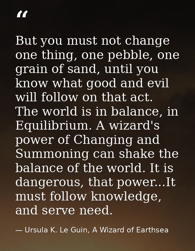 But you must not change one thing, one pebble, one grain of sand, until you know what good and evil will follow on that  — Ursula K. Le Guin, A Wizard of Earthsea