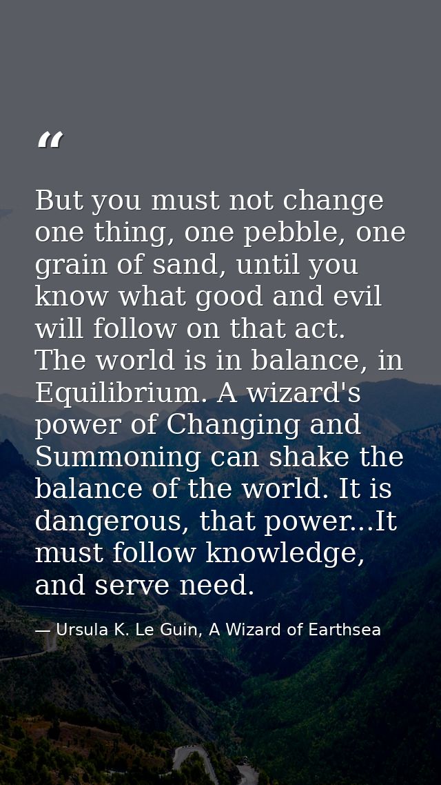 But you must not change one thing, one pebble, one grain of sand, until you know what good and evil will follow on that  — Ursula K. Le Guin, A Wizard of Earthsea