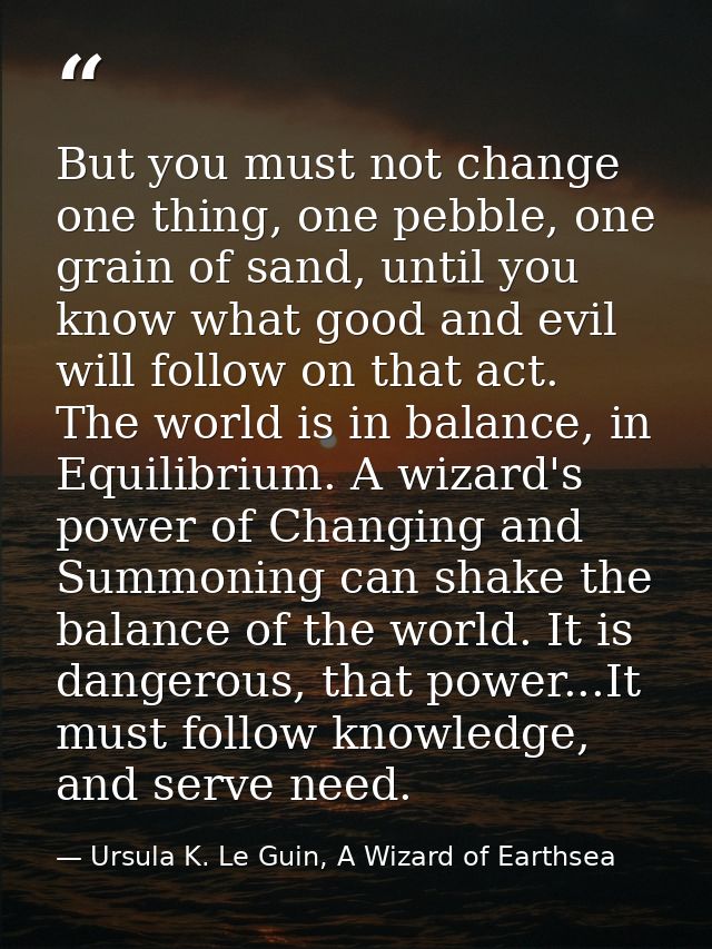 But you must not change one thing, one pebble, one grain of sand, until you know what good and evil will follow on that  — Ursula K. Le Guin, A Wizard of Earthsea