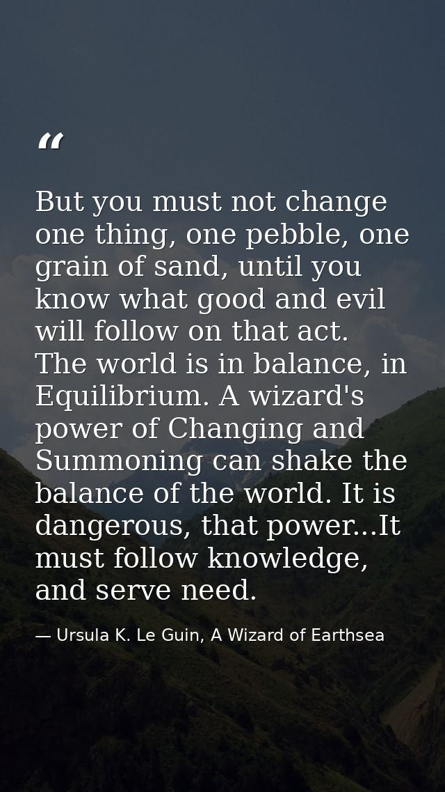 But you must not change one thing, one pebble, one grain of sand, until you know what good and evil will follow on that  — Ursula K. Le Guin, A Wizard of Earthsea