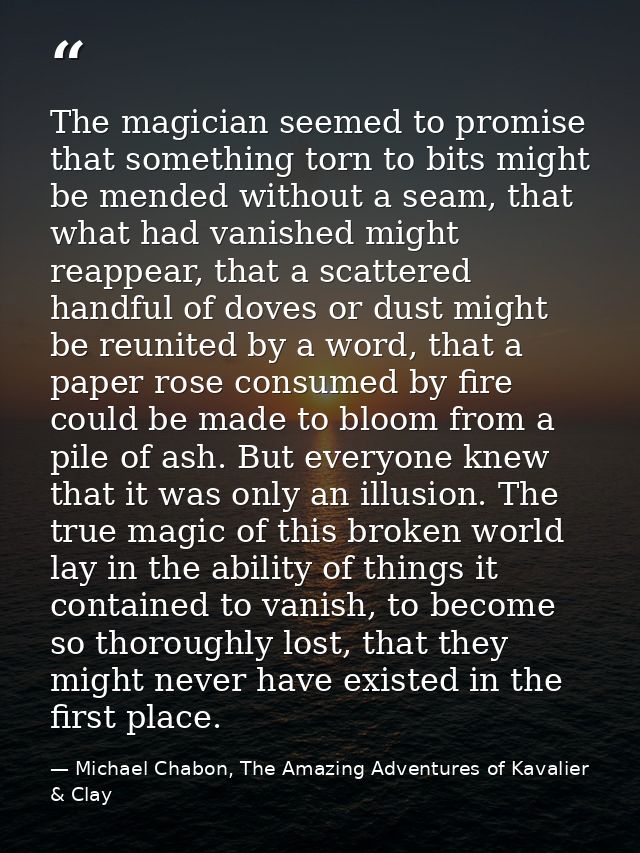 The magician seemed to promise that something torn to bits might be mended without a seam, that what had vanished might  — Michael Chabon, The Amazing Adventures of Kavalier & Clay