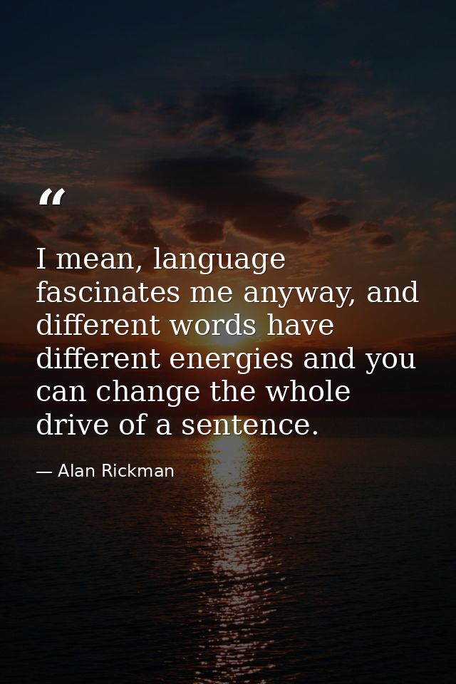 I mean, language fascinates me anyway, and different words have different energies and you can change the whole drive of — Alan Rickman