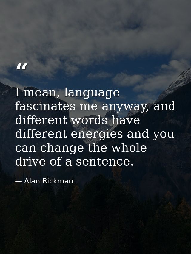 I mean, language fascinates me anyway, and different words have different energies and you can change the whole drive of — Alan Rickman