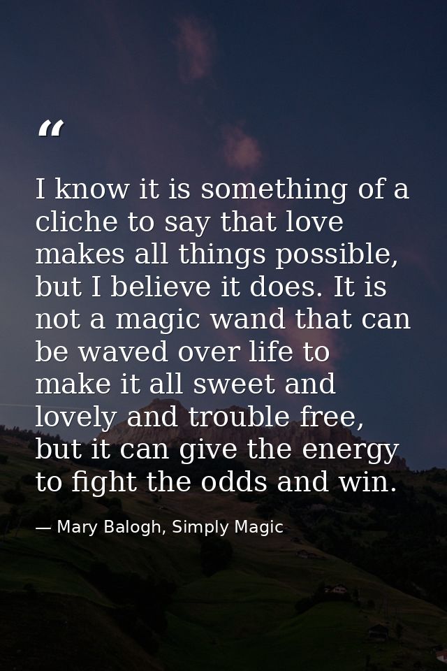 I know it is something of a cliche to say that love makes all things possible, but I believe it does. It is not a magic  — Mary Balogh, Simply Magic