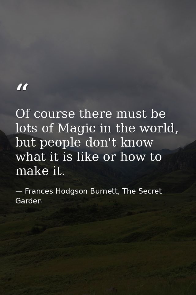 Of course there must be lots of Magic in the world, but people don't know what it is like or how to make it. — Frances Hodgson Burnett, The Secret Garden