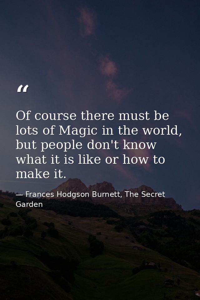 Of course there must be lots of Magic in the world, but people don't know what it is like or how to make it. — Frances Hodgson Burnett, The Secret Garden