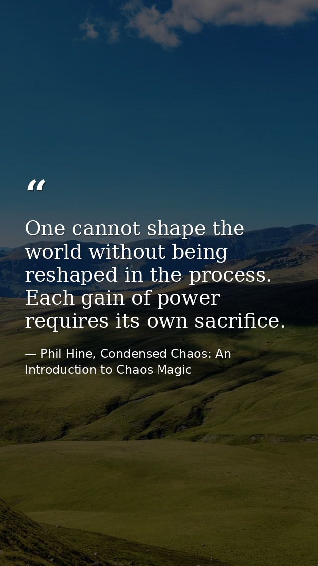 One cannot shape the world without being reshaped in the process. Each gain of power requires its own sacrifice. — Phil Hine, Condensed Chaos: An Introduction to Chaos Magic