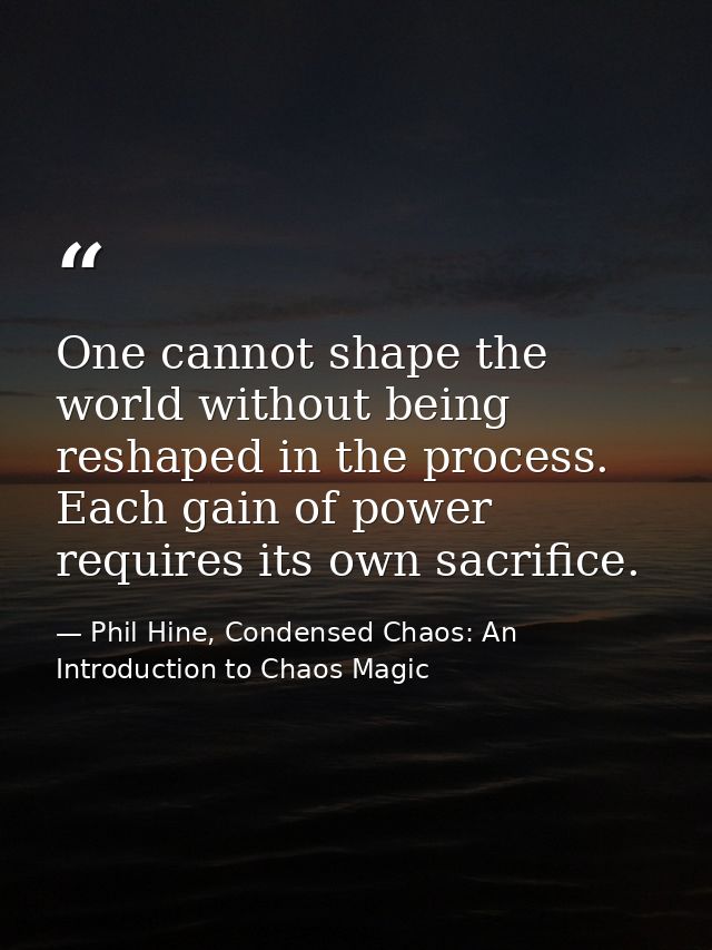 One cannot shape the world without being reshaped in the process. Each gain of power requires its own sacrifice. — Phil Hine, Condensed Chaos: An Introduction to Chaos Magic
