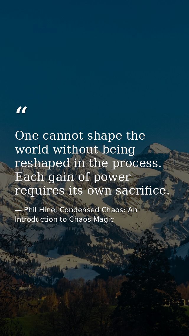 One cannot shape the world without being reshaped in the process. Each gain of power requires its own sacrifice. — Phil Hine, Condensed Chaos: An Introduction to Chaos Magic