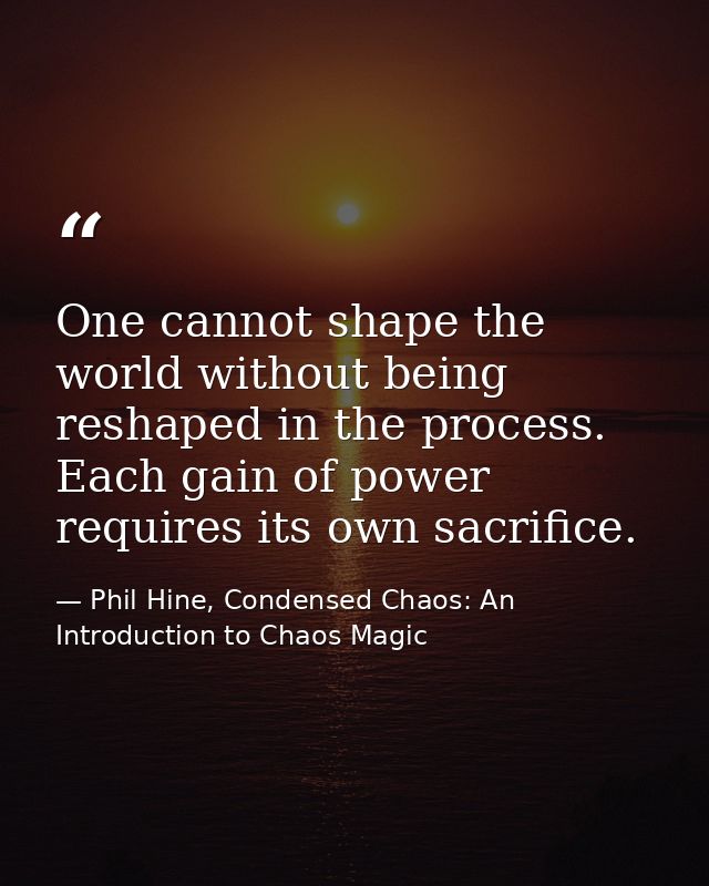 One cannot shape the world without being reshaped in the process. Each gain of power requires its own sacrifice. — Phil Hine, Condensed Chaos: An Introduction to Chaos Magic