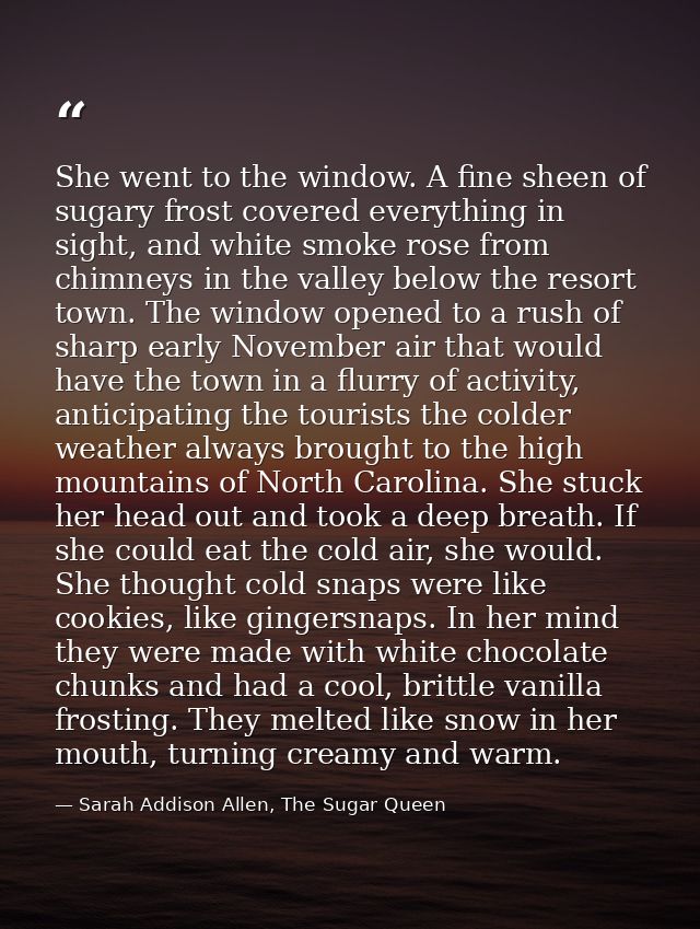 She went to the window. A fine sheen of sugary frost covered everything in sight, and white smoke rose from chimneys in  — Sarah Addison Allen, The Sugar Queen