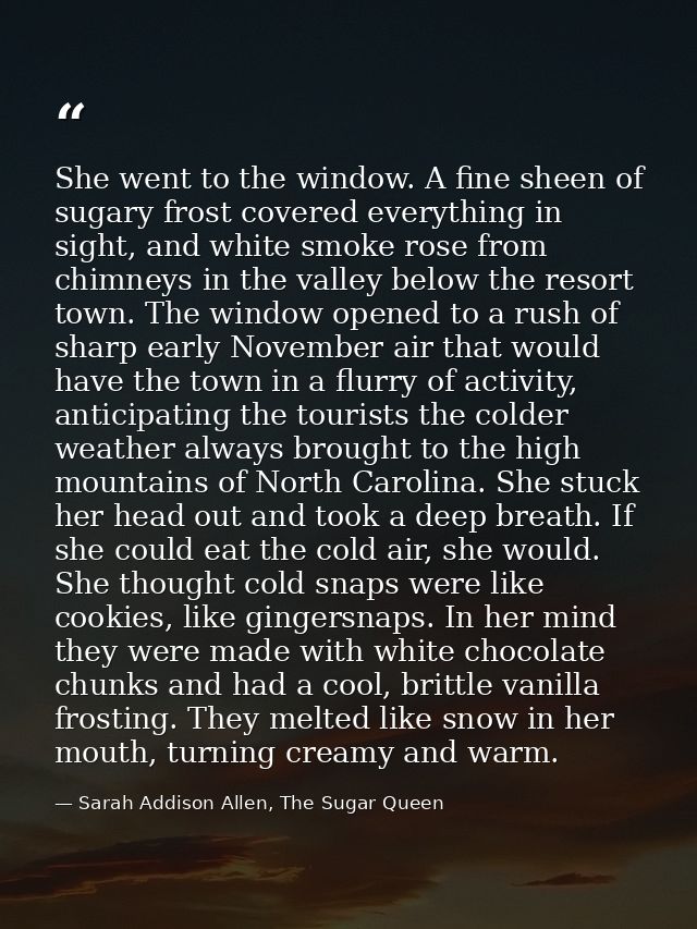 She went to the window. A fine sheen of sugary frost covered everything in sight, and white smoke rose from chimneys in  — Sarah Addison Allen, The Sugar Queen
