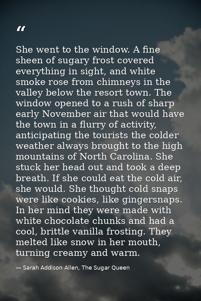 She went to the window. A fine sheen of sugary frost covered everything in sight, and white smoke rose from chimneys in  — Sarah Addison Allen, The Sugar Queen