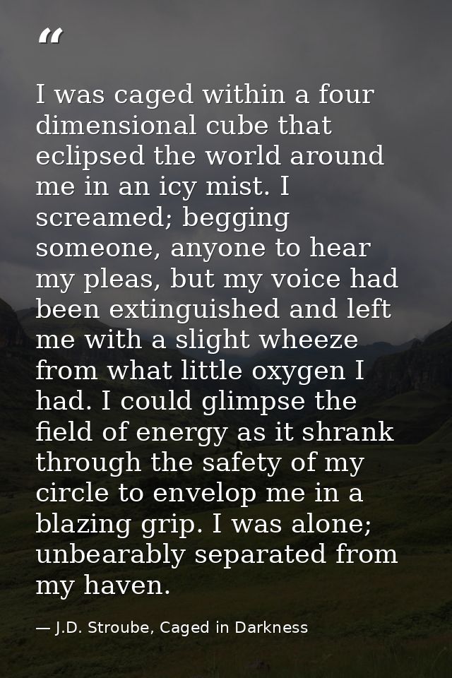 I was caged within a four dimensional cube that eclipsed the world around me in an icy mist. I screamed; begging someone — J.D. Stroube, Caged in Darkness