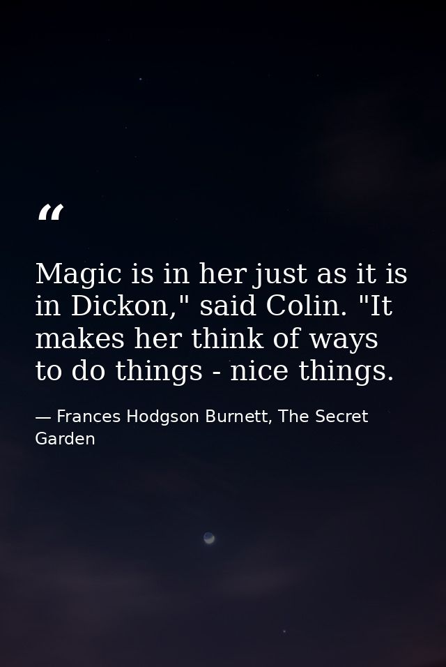 Magic is in her just as it is in Dickon," said Colin. "It makes her think of ways to do things - nice things. — Frances Hodgson Burnett, The Secret Garden