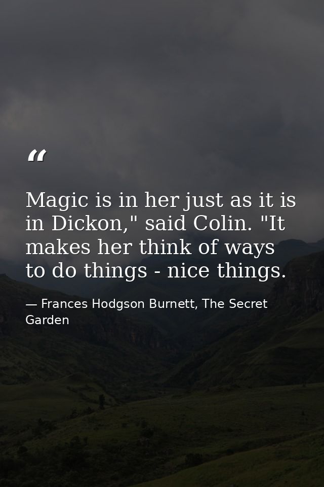 Magic is in her just as it is in Dickon," said Colin. "It makes her think of ways to do things - nice things. — Frances Hodgson Burnett, The Secret Garden