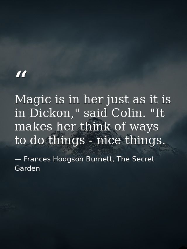 Magic is in her just as it is in Dickon," said Colin. "It makes her think of ways to do things - nice things. — Frances Hodgson Burnett, The Secret Garden