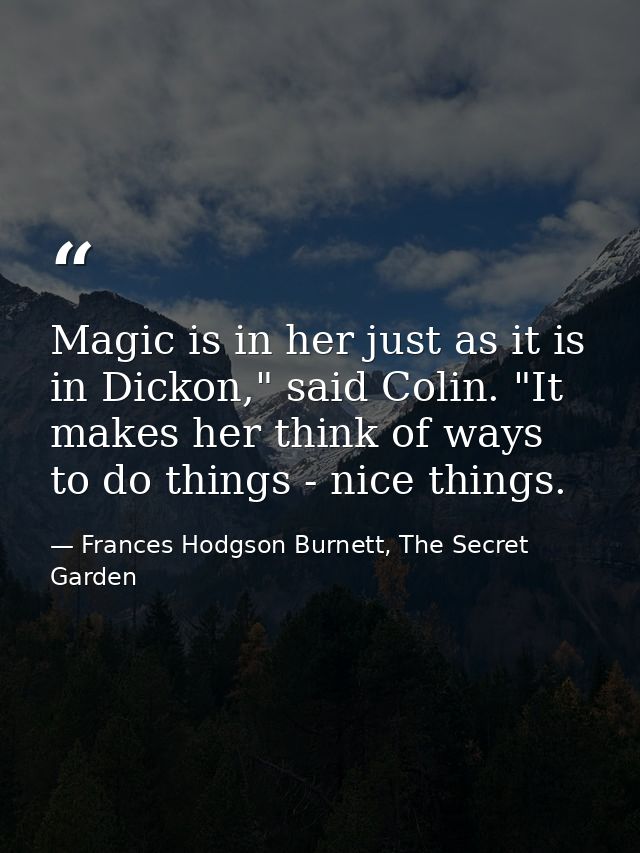 Magic is in her just as it is in Dickon," said Colin. "It makes her think of ways to do things - nice things. — Frances Hodgson Burnett, The Secret Garden
