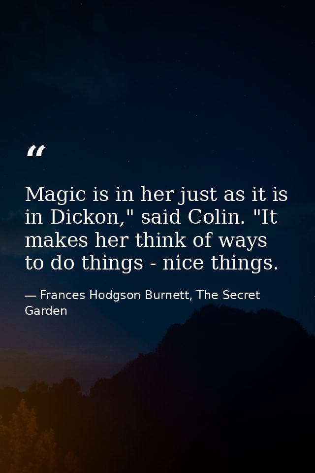Magic is in her just as it is in Dickon," said Colin. "It makes her think of ways to do things - nice things. — Frances Hodgson Burnett, The Secret Garden