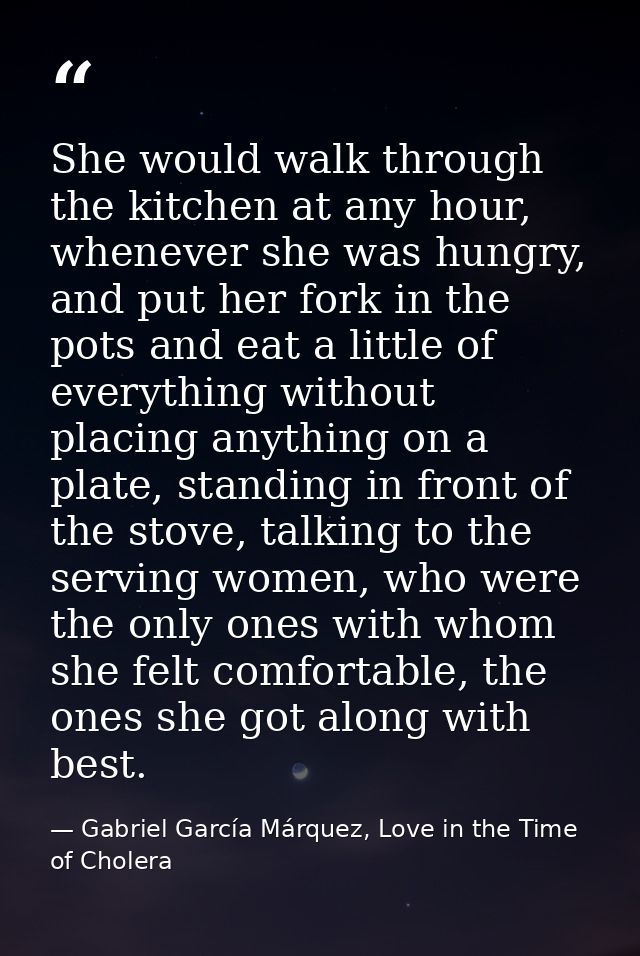 She would walk through the kitchen at any hour, whenever she was hungry, and put her fork in the pots and eat a little o — Gabriel García Márquez, Love in the Time of Cholera