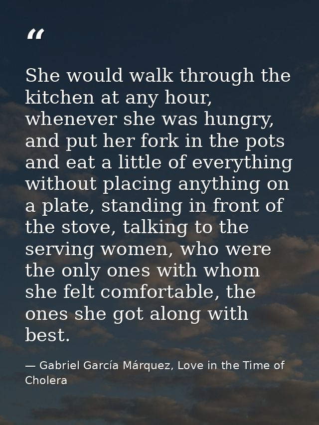 She would walk through the kitchen at any hour, whenever she was hungry, and put her fork in the pots and eat a little o — Gabriel García Márquez, Love in the Time of Cholera