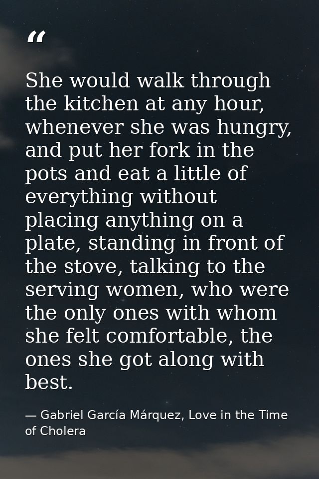 She would walk through the kitchen at any hour, whenever she was hungry, and put her fork in the pots and eat a little o — Gabriel García Márquez, Love in the Time of Cholera