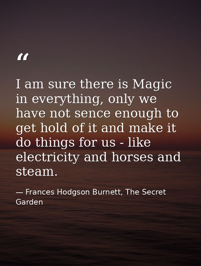 I am sure there is Magic in everything, only we have not sence enough to get hold of it and make it do things for us - l — Frances Hodgson Burnett, The Secret Garden