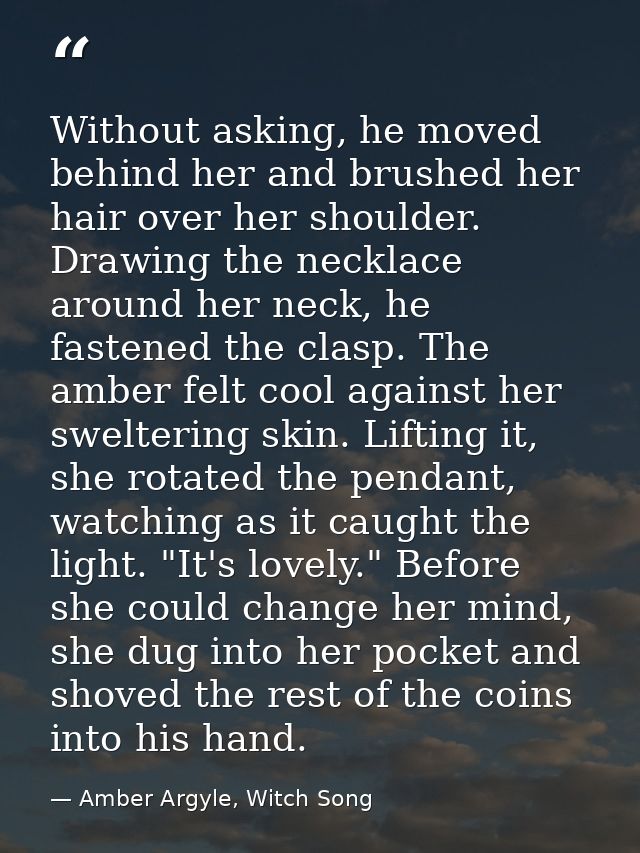 Without asking, he moved behind her and brushed her hair over her shoulder. Drawing the necklace around her neck, he fas — Amber Argyle, Witch Song