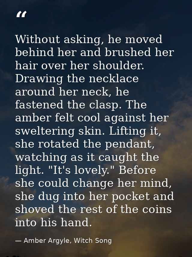 Without asking, he moved behind her and brushed her hair over her shoulder. Drawing the necklace around her neck, he fas — Amber Argyle, Witch Song