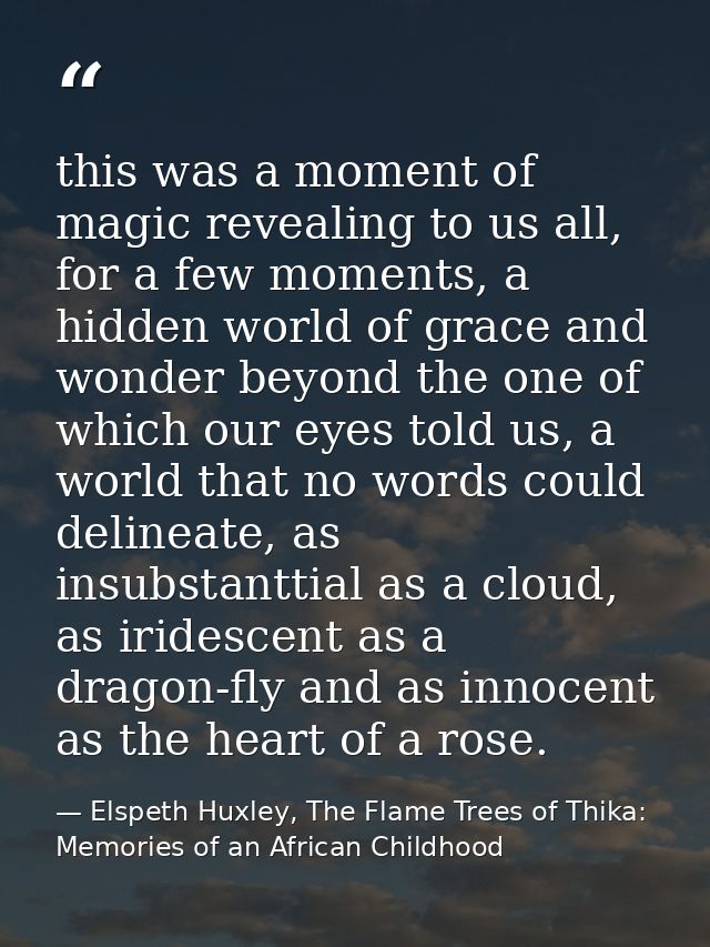 this was a moment of magic revealing to us all, for a few moments, a hidden world of grace and wonder beyond the one of  — Elspeth Huxley, The Flame Trees of Thika: Memories of an African Childhood