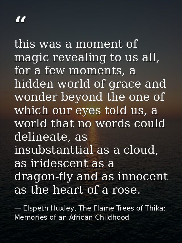 this was a moment of magic revealing to us all, for a few moments, a hidden world of grace and wonder beyond the one of  — Elspeth Huxley, The Flame Trees of Thika: Memories of an African Childhood