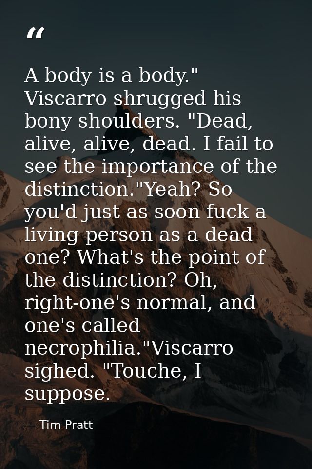 A body is a body." Viscarro shrugged his bony shoulders. "Dead, alive, alive, dead. I fail to see the importance of the  — Tim Pratt