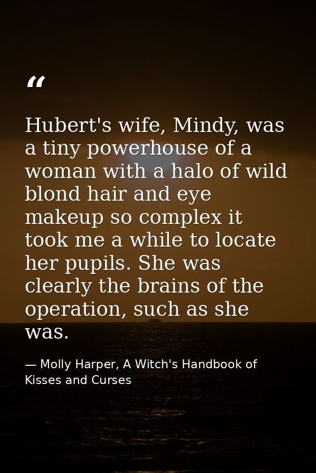Hubert's wife, Mindy, was a tiny powerhouse of a woman with a halo of wild blond hair and eye makeup so complex it took  — Molly Harper, A Witch's Handbook of Kisses and Curses