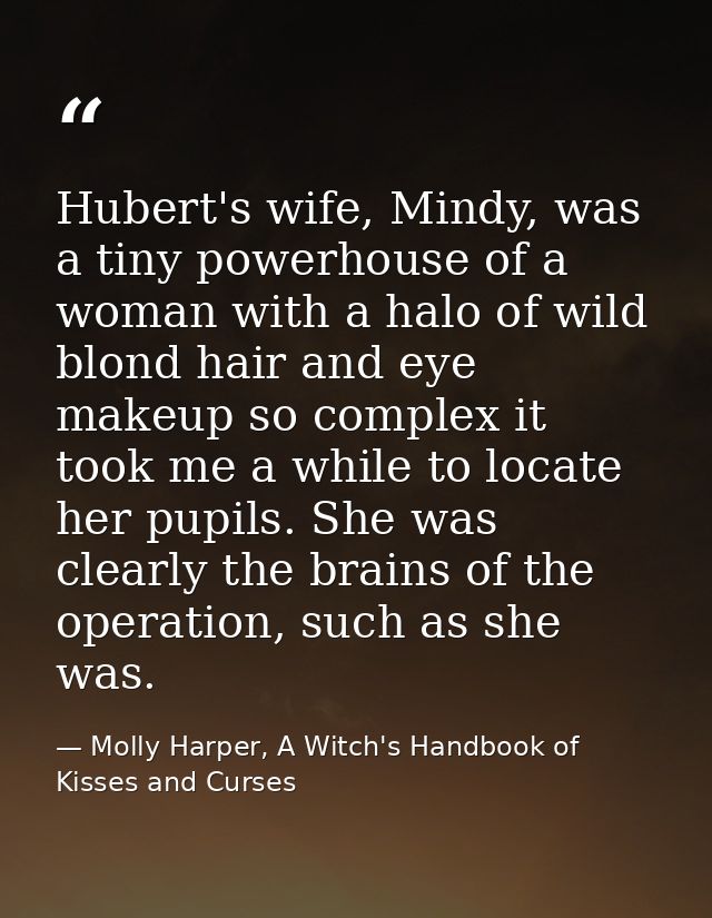 Hubert's wife, Mindy, was a tiny powerhouse of a woman with a halo of wild blond hair and eye makeup so complex it took  — Molly Harper, A Witch's Handbook of Kisses and Curses