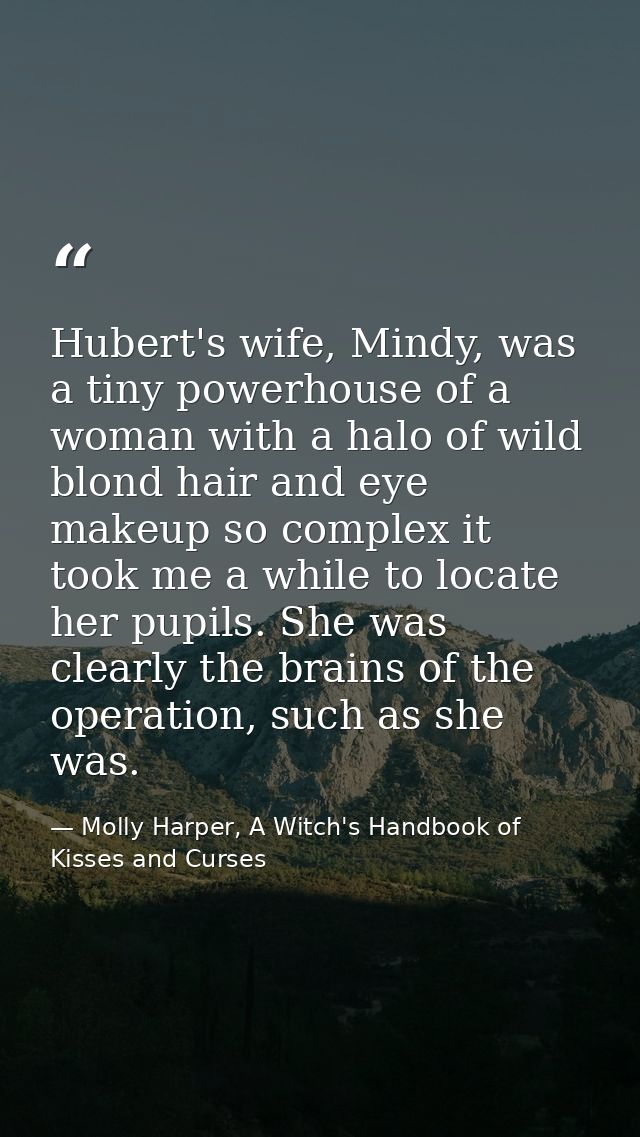 Hubert's wife, Mindy, was a tiny powerhouse of a woman with a halo of wild blond hair and eye makeup so complex it took  — Molly Harper, A Witch's Handbook of Kisses and Curses