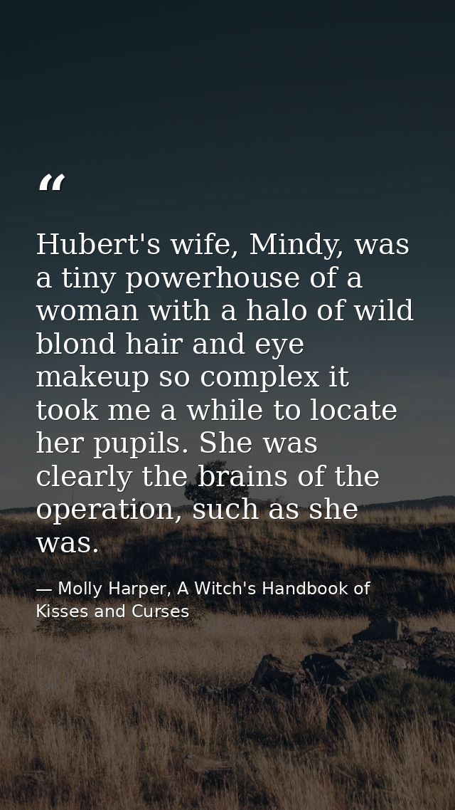 Hubert's wife, Mindy, was a tiny powerhouse of a woman with a halo of wild blond hair and eye makeup so complex it took  — Molly Harper, A Witch's Handbook of Kisses and Curses