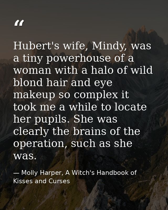 Hubert's wife, Mindy, was a tiny powerhouse of a woman with a halo of wild blond hair and eye makeup so complex it took  — Molly Harper, A Witch's Handbook of Kisses and Curses