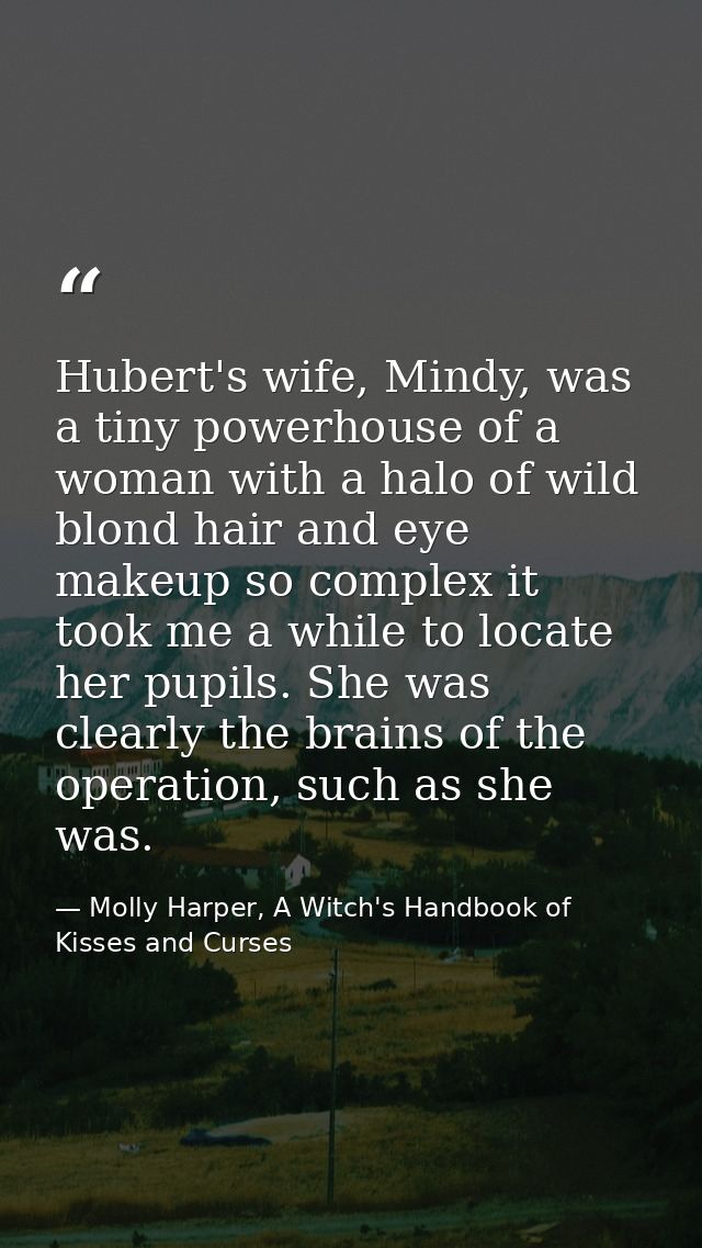 Hubert's wife, Mindy, was a tiny powerhouse of a woman with a halo of wild blond hair and eye makeup so complex it took  — Molly Harper, A Witch's Handbook of Kisses and Curses