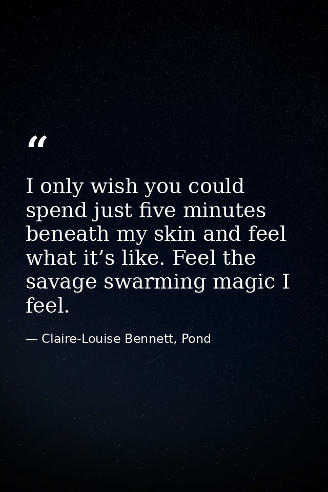 I only wish you could spend just five minutes beneath my skin and feel what it’s like. Feel the savage swarming magic I  — Claire-Louise Bennett, Pond