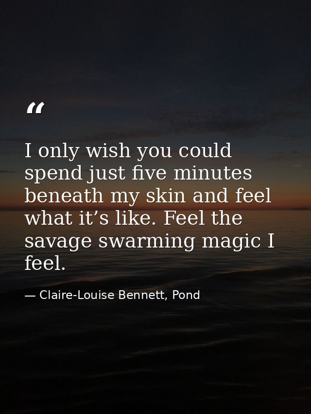I only wish you could spend just five minutes beneath my skin and feel what it’s like. Feel the savage swarming magic I  — Claire-Louise Bennett, Pond