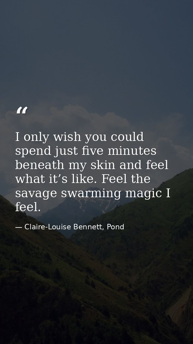 I only wish you could spend just five minutes beneath my skin and feel what it’s like. Feel the savage swarming magic I  — Claire-Louise Bennett, Pond