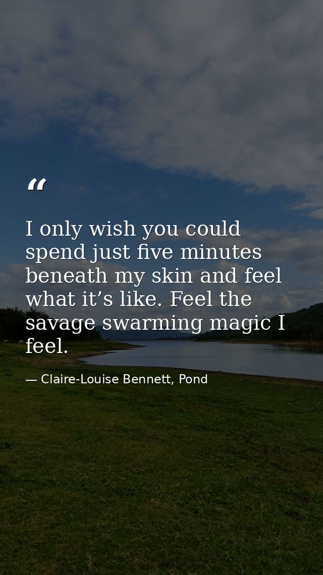 I only wish you could spend just five minutes beneath my skin and feel what it’s like. Feel the savage swarming magic I  — Claire-Louise Bennett, Pond