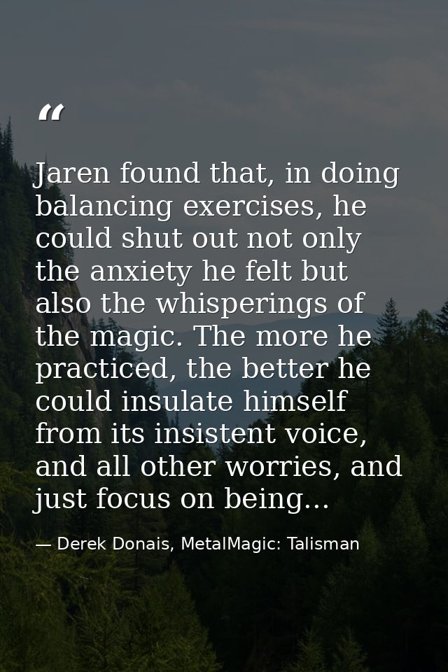 Jaren found that, in doing balancing exercises, he could shut out not only the anxiety he felt but also the whisperings  — Derek Donais, MetalMagic: Talisman